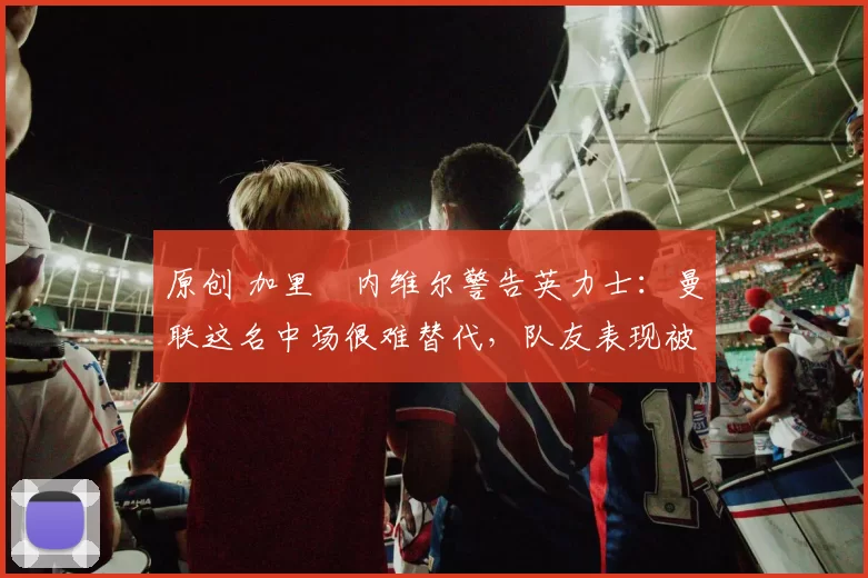 原创 加里・内维尔警告英力士：曼联这名中场很难替代，队友表现被赞 “离谱”