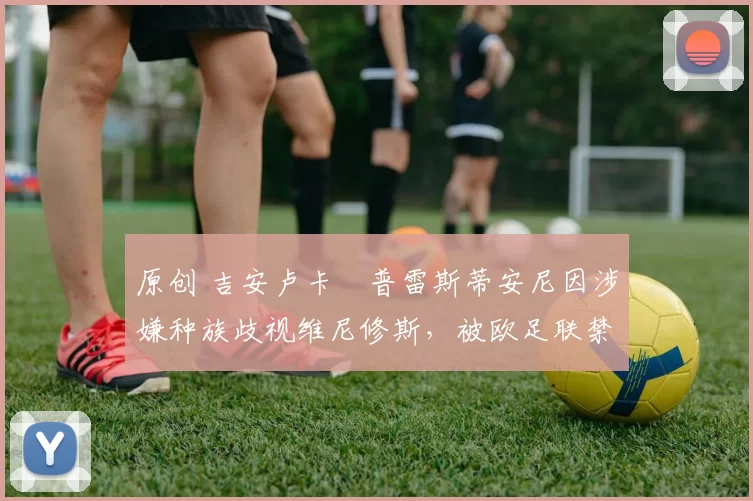 原创 吉安卢卡・普雷斯蒂安尼因涉嫌种族歧视维尼修斯，被欧足联禁赛