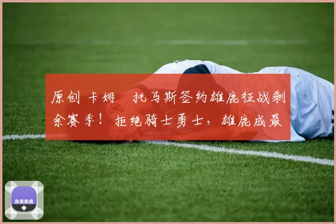 原创 卡姆・托马斯签约雄鹿征战剩余赛季!拒绝骑士勇士,雄鹿成最优选