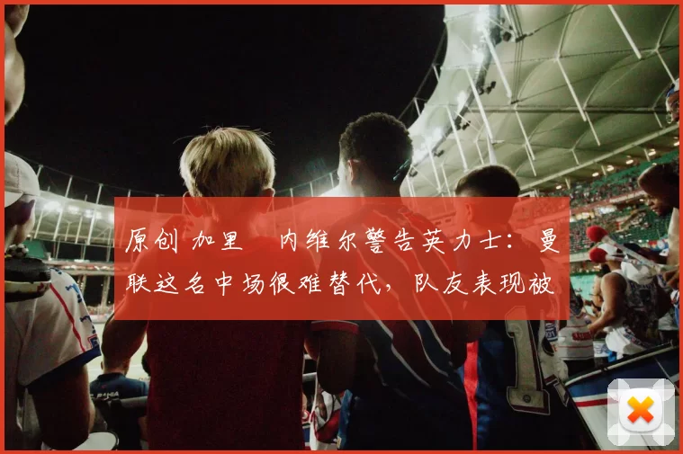 原创 加里・内维尔警告英力士：曼联这名中场很难替代，队友表现被赞 “离谱”