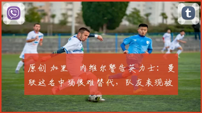 原创 加里・内维尔警告英力士:曼联这名中场很难替代,队友表现被赞 “离谱”