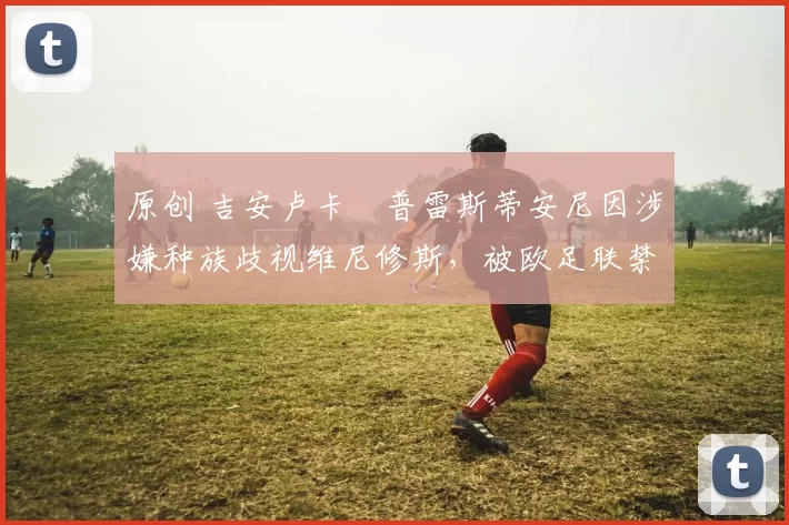 原创 吉安卢卡・普雷斯蒂安尼因涉嫌种族歧视维尼修斯，被欧足联禁赛