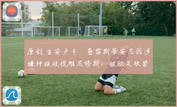 原创 吉安卢卡・普雷斯蒂安尼因涉嫌种族歧视维尼修斯，被欧足联禁赛