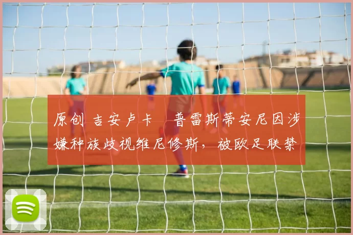 原创 吉安卢卡・普雷斯蒂安尼因涉嫌种族歧视维尼修斯，被欧足联禁赛