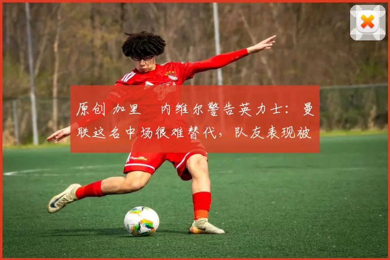 原创 加里・内维尔警告英力士：曼联这名中场很难替代，队友表现被赞 “离谱”