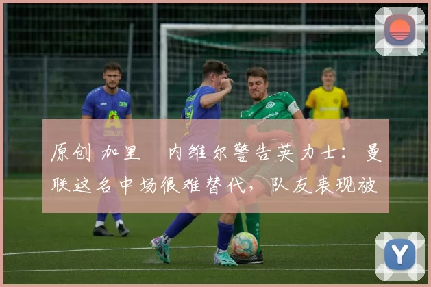 原创 加里・内维尔警告英力士：曼联这名中场很难替代，队友表现被赞 “离谱”