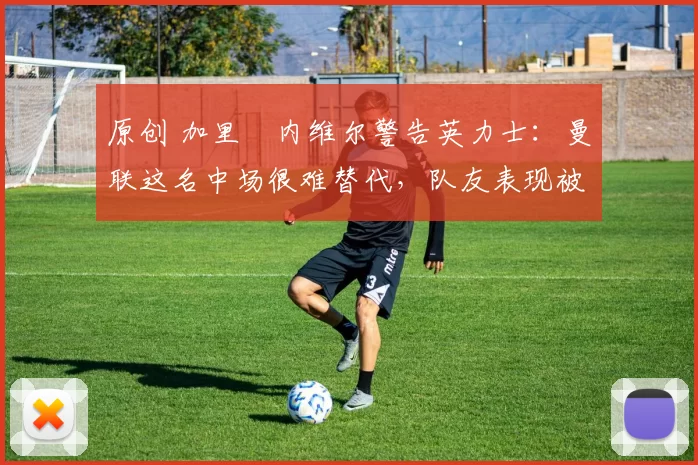 原创 加里・内维尔警告英力士：曼联这名中场很难替代，队友表现被赞 “离谱”