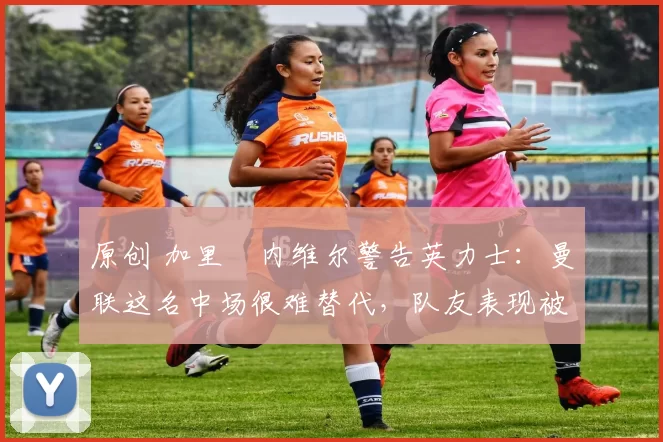 原创 加里・内维尔警告英力士：曼联这名中场很难替代，队友表现被赞 “离谱”