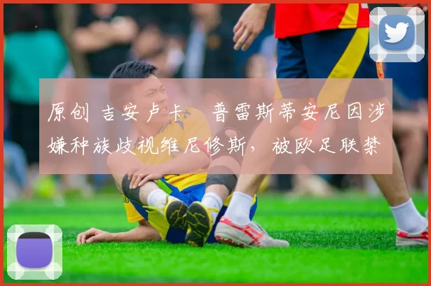 原创 吉安卢卡・普雷斯蒂安尼因涉嫌种族歧视维尼修斯,被欧足联禁赛