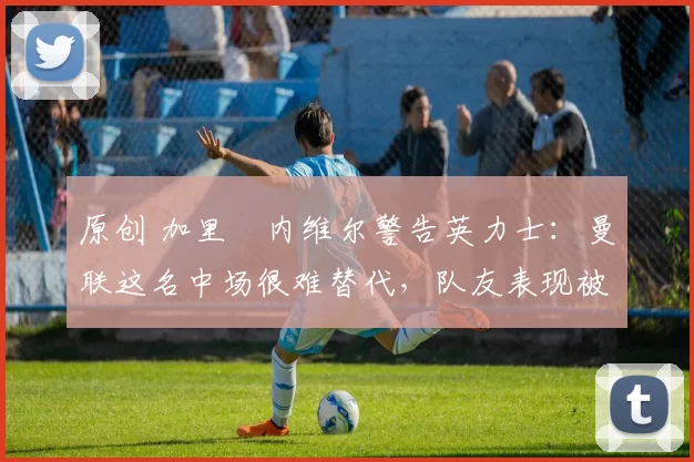 原创 加里・内维尔警告英力士：曼联这名中场很难替代，队友表现被赞 “离谱”