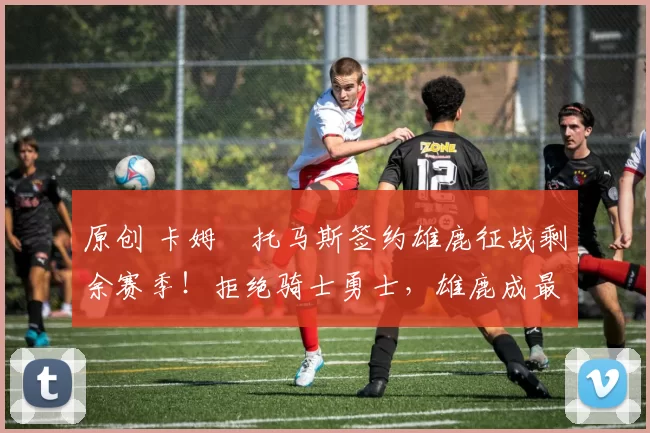 原创 卡姆・托马斯签约雄鹿征战剩余赛季！拒绝骑士勇士，雄鹿成最优选