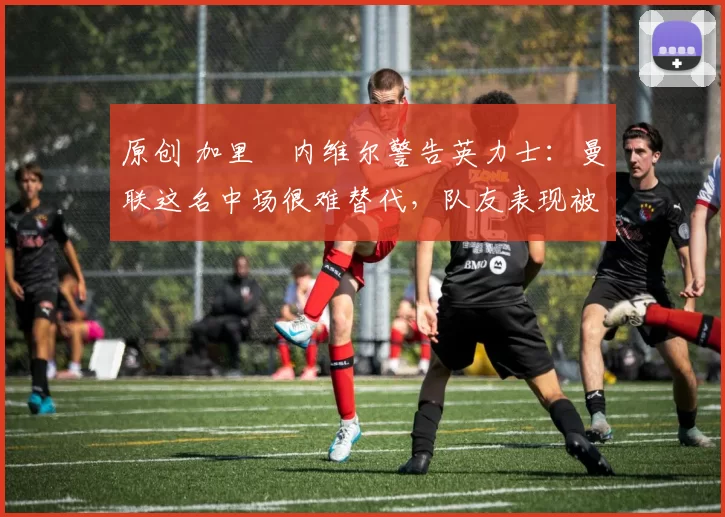 原创 加里・内维尔警告英力士：曼联这名中场很难替代，队友表现被赞 “离谱”