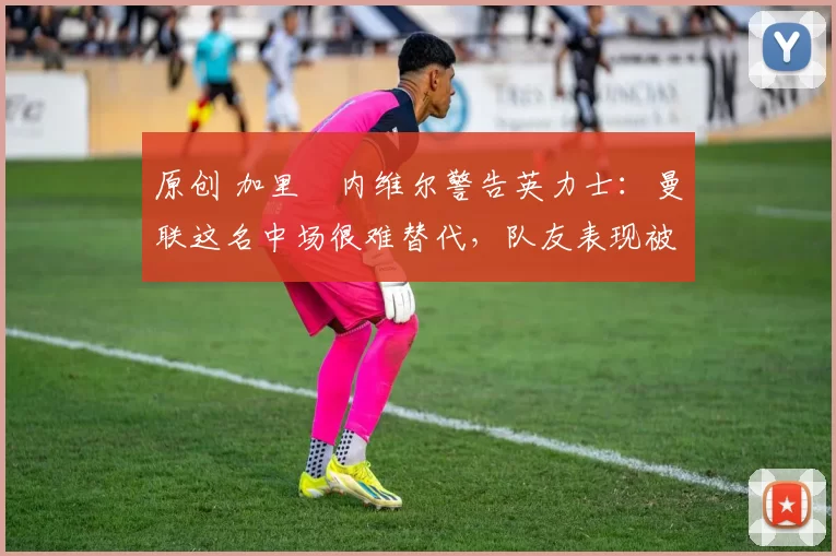 原创 加里・内维尔警告英力士:曼联这名中场很难替代,队友表现被赞 “离谱”