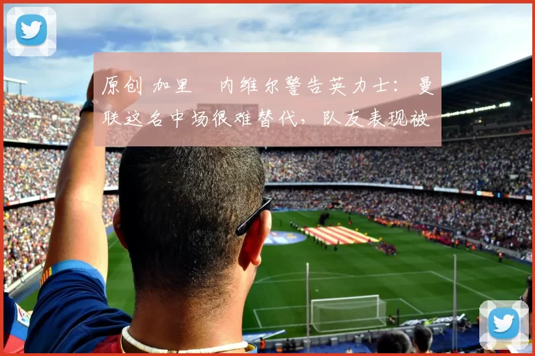 原创 加里・内维尔警告英力士：曼联这名中场很难替代，队友表现被赞 “离谱”