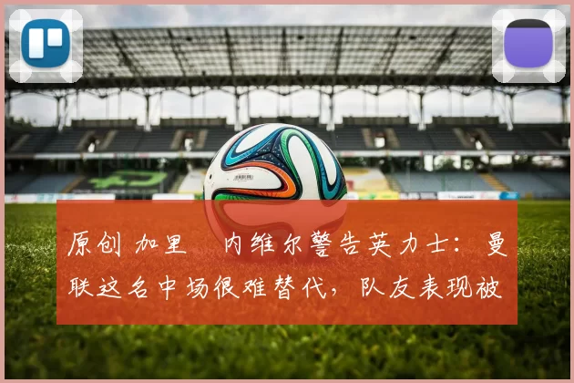 原创 加里・内维尔警告英力士：曼联这名中场很难替代，队友表现被赞 “离谱”