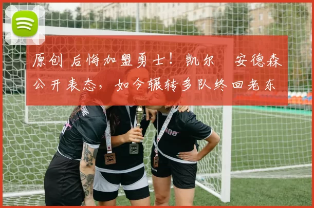 原创 后悔加盟勇士！凯尔・安德森公开表态，如今辗转多队终回老东家