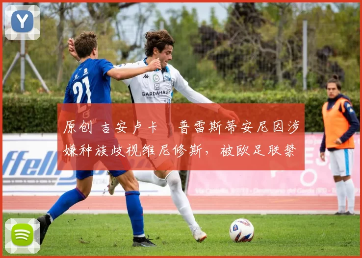 原创 吉安卢卡・普雷斯蒂安尼因涉嫌种族歧视维尼修斯，被欧足联禁赛