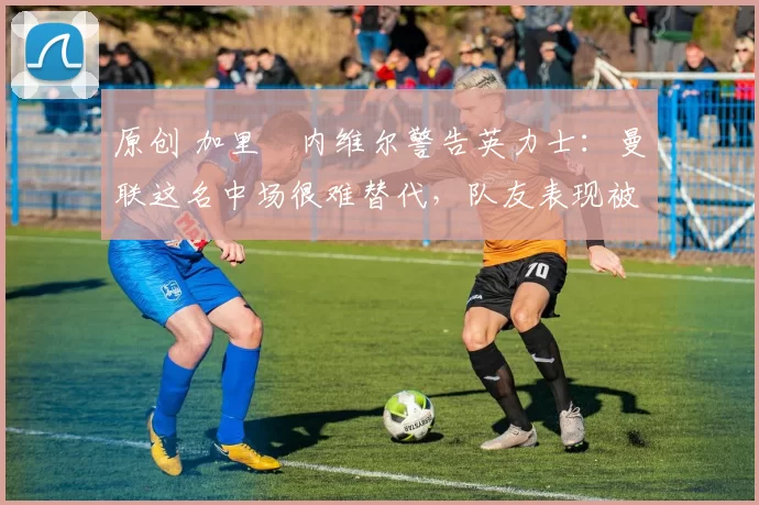 原创 加里・内维尔警告英力士:曼联这名中场很难替代,队友表现被赞 “离谱”