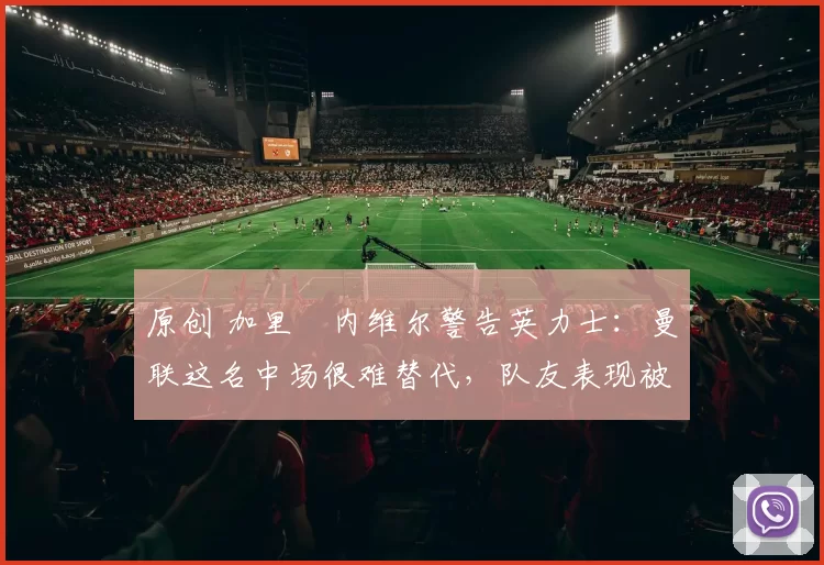 原创 加里・内维尔警告英力士：曼联这名中场很难替代，队友表现被赞 “离谱”