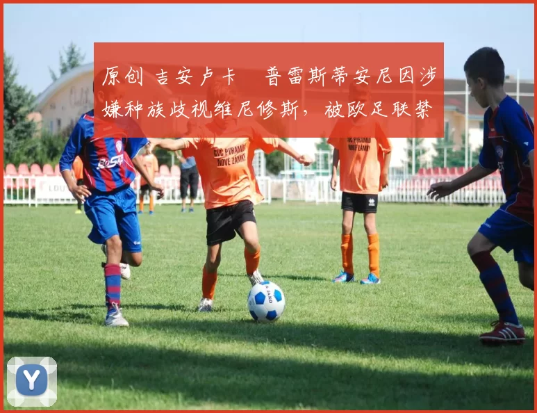 原创 吉安卢卡・普雷斯蒂安尼因涉嫌种族歧视维尼修斯,被欧足联禁赛