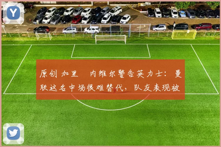 原创 加里・内维尔警告英力士：曼联这名中场很难替代，队友表现被赞 “离谱”