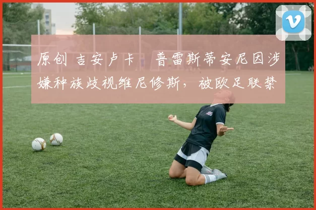 原创 吉安卢卡・普雷斯蒂安尼因涉嫌种族歧视维尼修斯，被欧足联禁赛