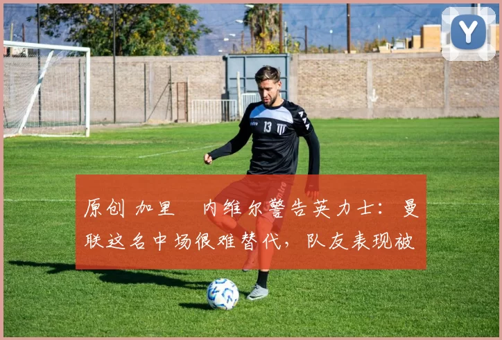 原创 加里・内维尔警告英力士：曼联这名中场很难替代，队友表现被赞 “离谱”