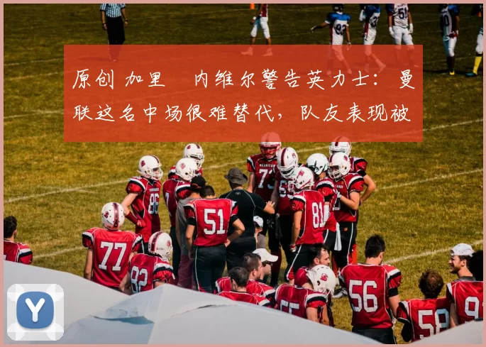 原创 加里・内维尔警告英力士:曼联这名中场很难替代,队友表现被赞 “离谱”