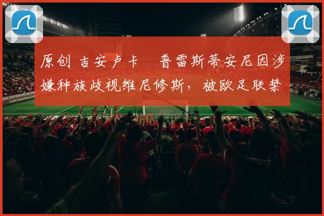 原创 吉安卢卡・普雷斯蒂安尼因涉嫌种族歧视维尼修斯，被欧足联禁赛