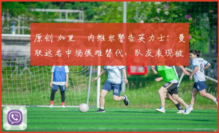 原创 加里・内维尔警告英力士：曼联这名中场很难替代，队友表现被赞 “离谱”