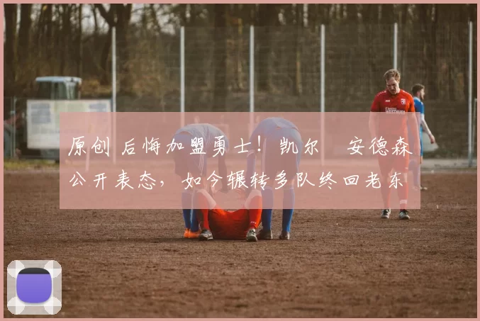 原创 后悔加盟勇士！凯尔・安德森公开表态，如今辗转多队终回老东家