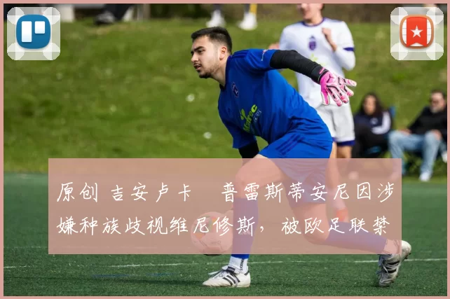 原创 吉安卢卡・普雷斯蒂安尼因涉嫌种族歧视维尼修斯,被欧足联禁赛