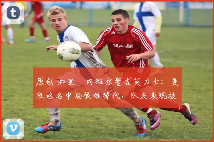 原创 加里・内维尔警告英力士：曼联这名中场很难替代，队友表现被赞 “离谱”