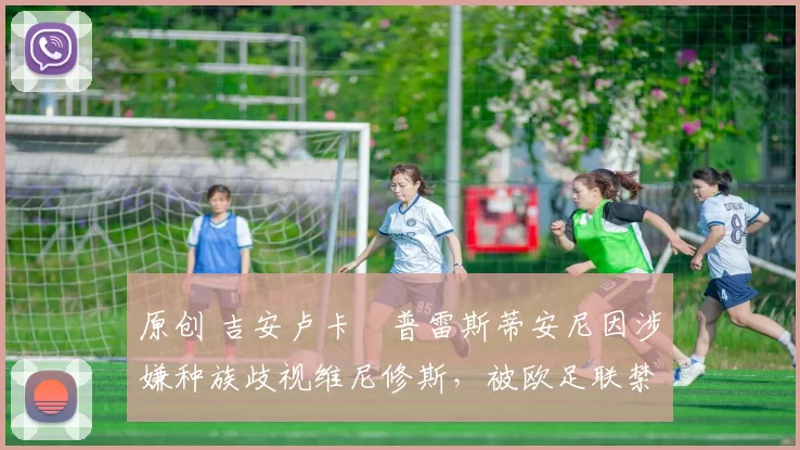 原创 吉安卢卡・普雷斯蒂安尼因涉嫌种族歧视维尼修斯,被欧足联禁赛