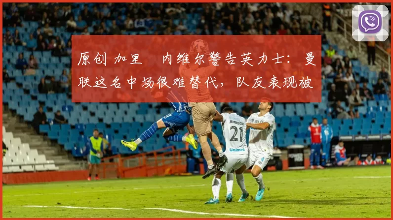 原创 加里・内维尔警告英力士：曼联这名中场很难替代，队友表现被赞 “离谱”