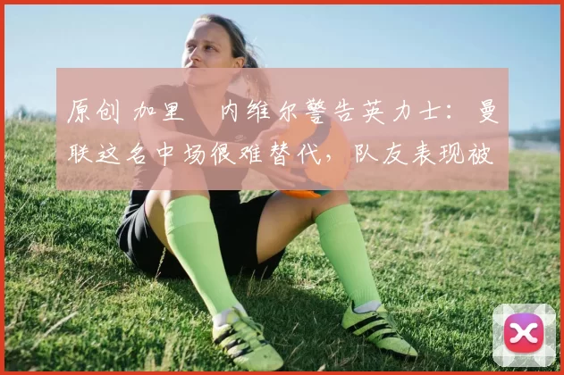 原创 加里・内维尔警告英力士:曼联这名中场很难替代,队友表现被赞 “离谱”