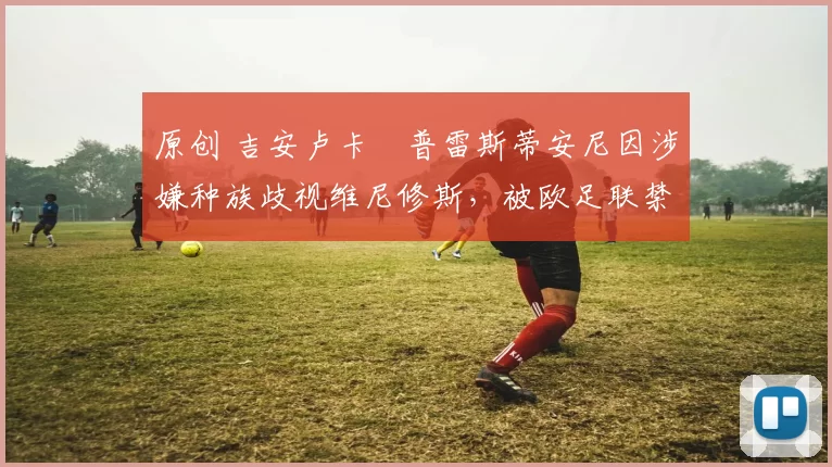 原创 吉安卢卡・普雷斯蒂安尼因涉嫌种族歧视维尼修斯，被欧足联禁赛