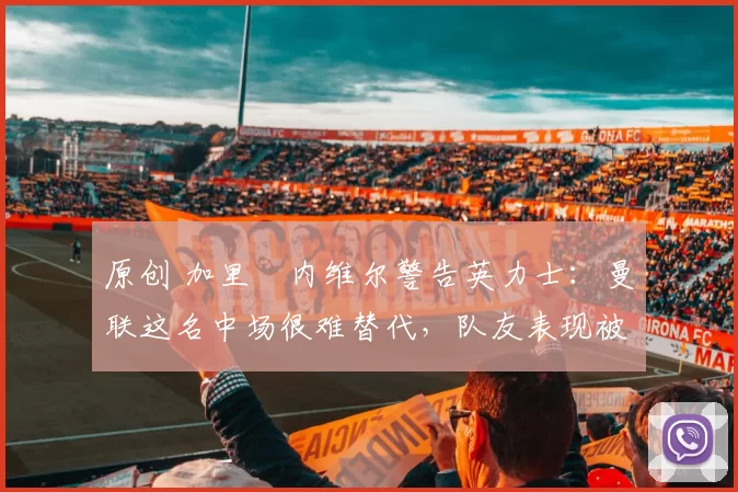 原创 加里・内维尔警告英力士：曼联这名中场很难替代，队友表现被赞 “离谱”