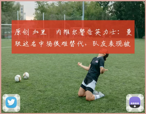 原创 加里・内维尔警告英力士:曼联这名中场很难替代,队友表现被赞 “离谱”