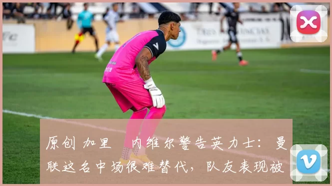 原创 加里・内维尔警告英力士：曼联这名中场很难替代，队友表现被赞 “离谱”