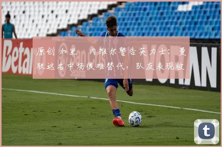 原创 加里・内维尔警告英力士:曼联这名中场很难替代,队友表现被赞 “离谱”