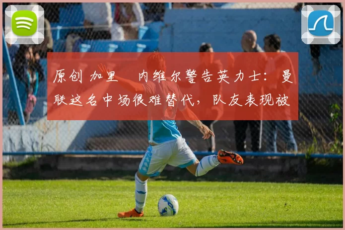 原创 加里・内维尔警告英力士:曼联这名中场很难替代,队友表现被赞 “离谱”