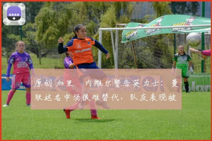 原创 加里・内维尔警告英力士:曼联这名中场很难替代,队友表现被赞 “离谱”