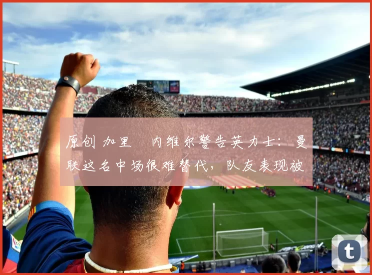 原创 加里・内维尔警告英力士：曼联这名中场很难替代，队友表现被赞 “离谱”