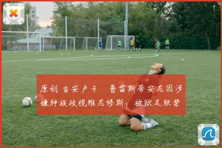 原创 吉安卢卡・普雷斯蒂安尼因涉嫌种族歧视维尼修斯，被欧足联禁赛