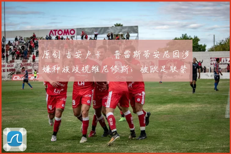 原创 吉安卢卡・普雷斯蒂安尼因涉嫌种族歧视维尼修斯,被欧足联禁赛