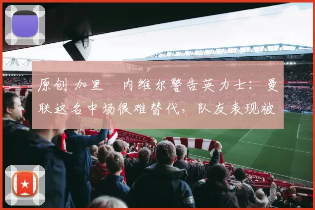 原创 加里・内维尔警告英力士:曼联这名中场很难替代,队友表现被赞 “离谱”