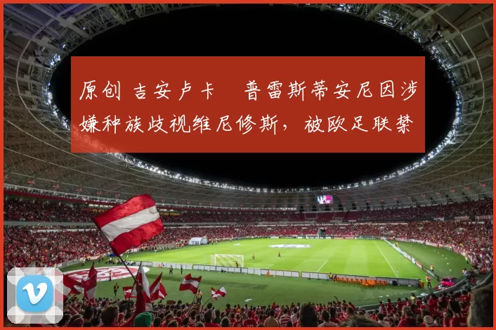 原创 吉安卢卡・普雷斯蒂安尼因涉嫌种族歧视维尼修斯，被欧足联禁赛