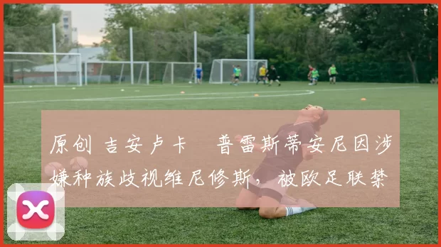 原创 吉安卢卡・普雷斯蒂安尼因涉嫌种族歧视维尼修斯，被欧足联禁赛