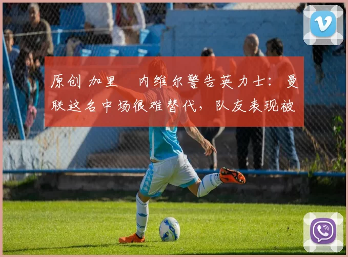 原创 加里・内维尔警告英力士：曼联这名中场很难替代，队友表现被赞 “离谱”